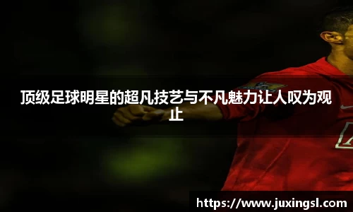 顶级足球明星的超凡技艺与不凡魅力让人叹为观止